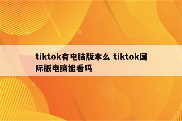 tiktok有电脑版本么 tiktok国际版电脑能看吗