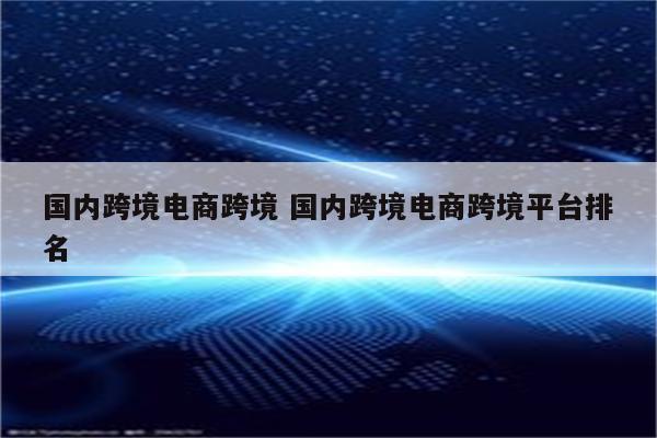 国内跨境电商跨境 国内跨境电商跨境平台排名