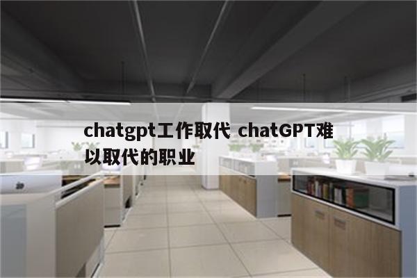 chatgpt工作取代 chatGPT难以取代的职业