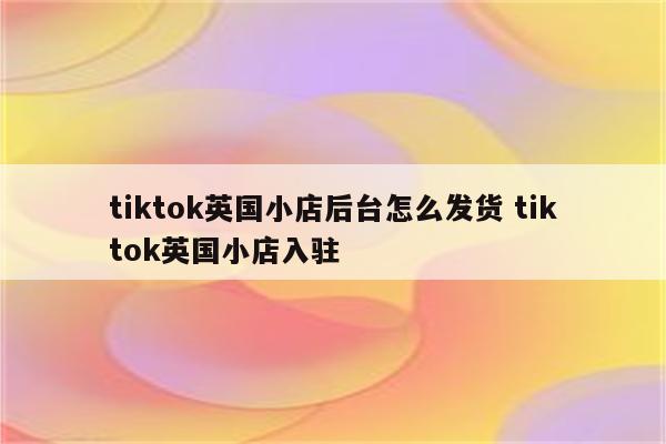 tiktok英国小店后台怎么发货 tiktok英国小店入驻