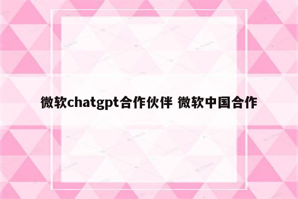 微软chatgpt合作伙伴 微软中国合作