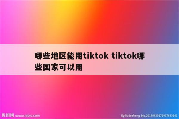 哪些地区能用tiktok tiktok哪些国家可以用
