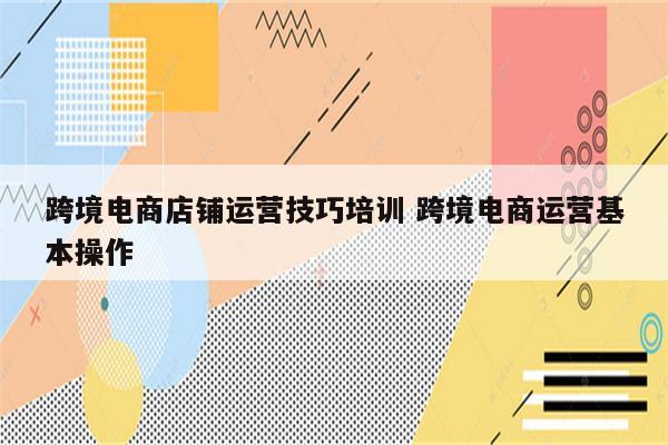 跨境电商店铺运营技巧培训 跨境电商运营基本操作