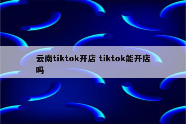 云南tiktok开店 tiktok能开店吗