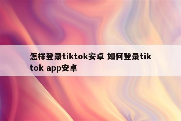 详细阅读:怎样登录tiktok安卓 如何登录tiktok app安卓 怎样登录tiktok安卓 如何登录tiktok app安卓