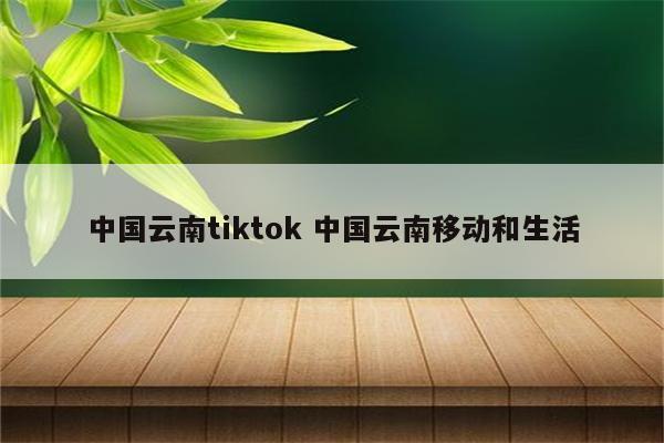 中国云南tiktok 中国云南移动和生活
