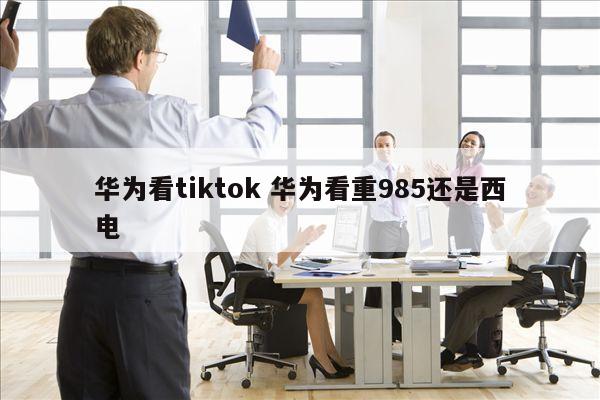 华为看tiktok 华为看重985还是西电