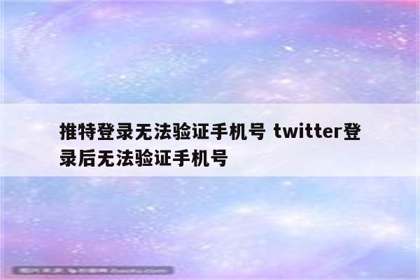 推特登录无法验证手机号 twitter登录后无法验证手机号