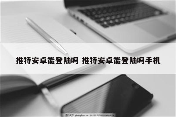 推特安卓能登陆吗 推特安卓能登陆吗手机