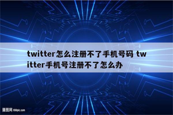 twitter怎么注册不了手机号码 twitter手机号注册不了怎么办