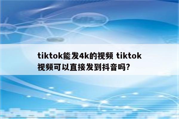 tiktok能发4k的视频 tiktok视频可以直接发到抖音吗?