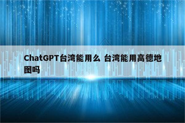 ChatGPT台湾能用么 台湾能用高德地图吗