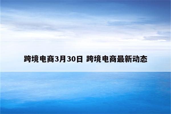 跨境电商3月30日 跨境电商最新动态