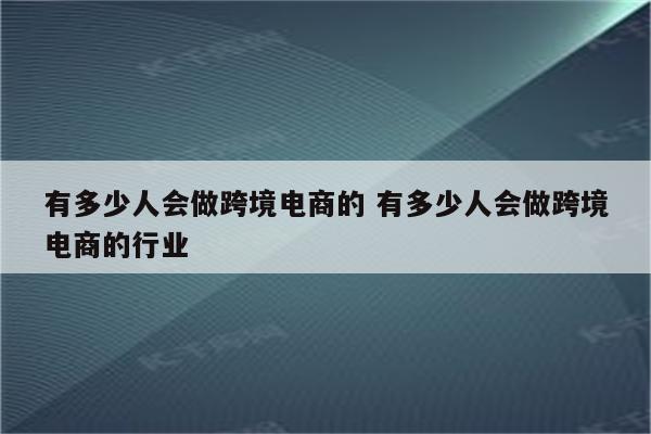 有多少人会做跨境电商的 有多少人会做跨境电商的行业