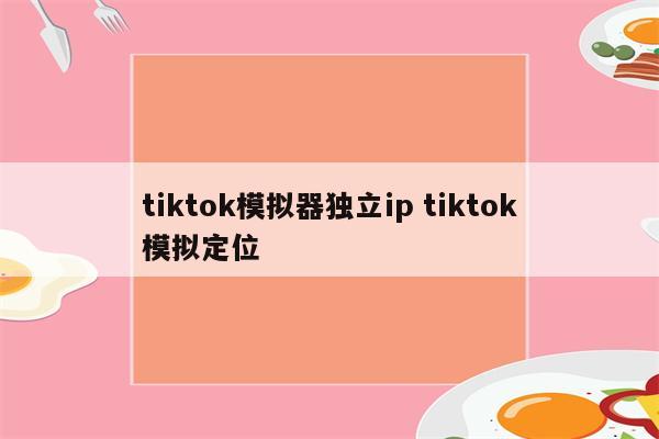 tiktok模拟器独立ip tiktok模拟定位