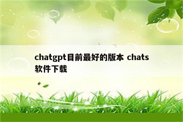 chatgpt目前最好的版本 chats软件下载