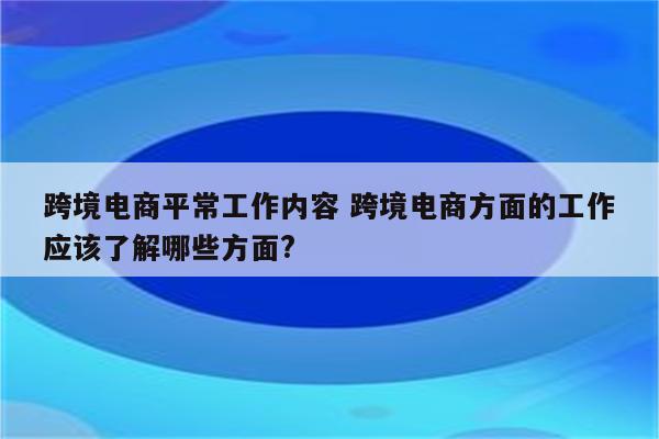 跨境电商平常工作内容 跨境电商方面的工作应该了解哪些方面?