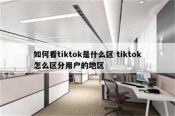 如何看tiktok是什么区 tiktok怎么区分用户的地区