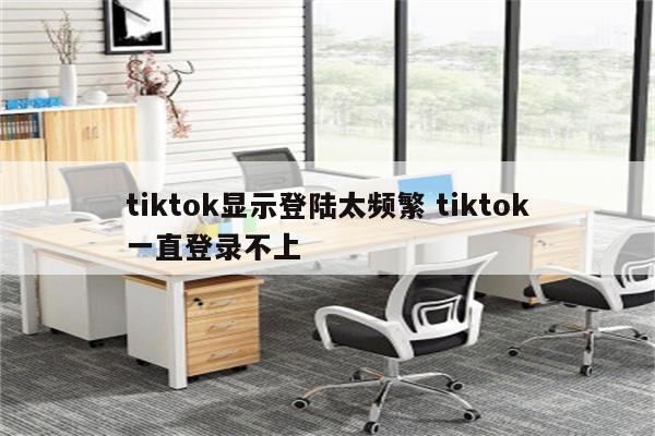 tiktok显示登陆太频繁 tiktok一直登录不上