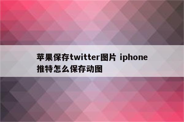 苹果保存twitter图片 iphone推特怎么保存动图