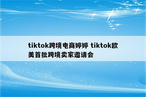 tiktok跨境电商婷婷 tiktok欧美首批跨境卖家邀请会