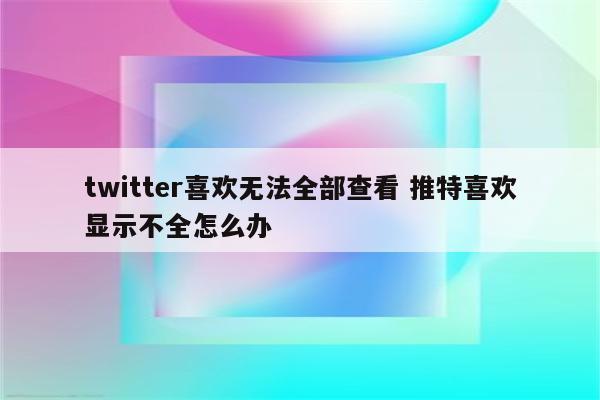 twitter喜欢无法全部查看 推特喜欢显示不全怎么办