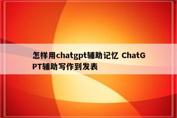 怎样用chatgpt辅助记忆 ChatGPT辅助写作到发表