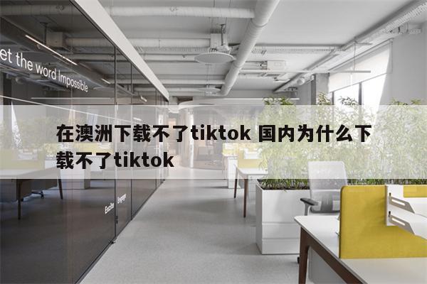 在澳洲下载不了tiktok 国内为什么下载不了tiktok