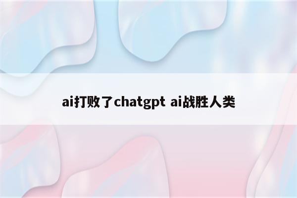 ai打败了chatgpt ai战胜人类