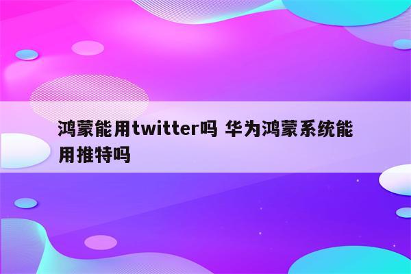 鸿蒙能用twitter吗 华为鸿蒙系统能用推特吗