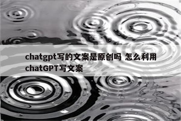 chatgpt写的文案是原创吗 怎么利用chatGPT写文案