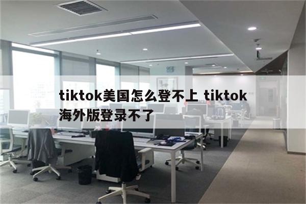 tiktok美国怎么登不上 tiktok海外版登录不了