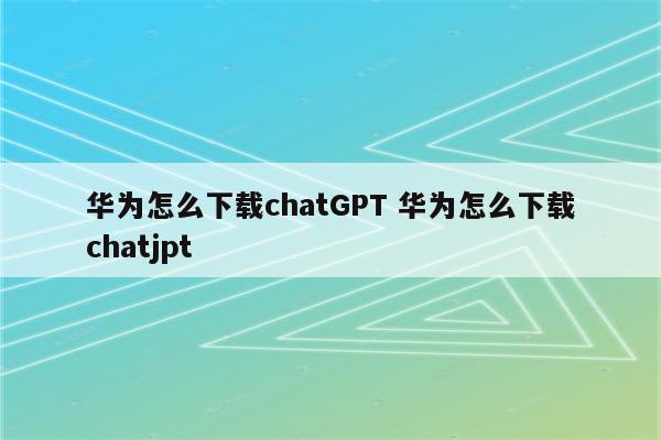 华为怎么下载chatGPT 华为怎么下载chatjpt