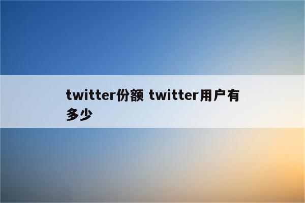 twitter份额 twitter用户有多少