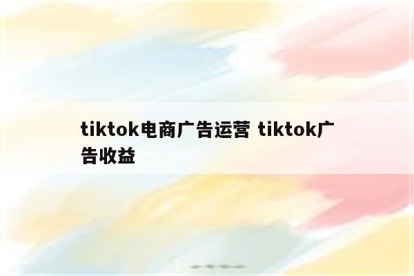 tiktok电商广告运营 tiktok广告收益