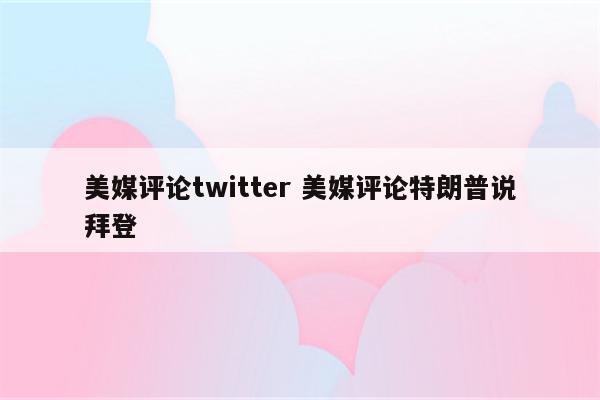 美媒评论twitter 美媒评论特朗普说拜登