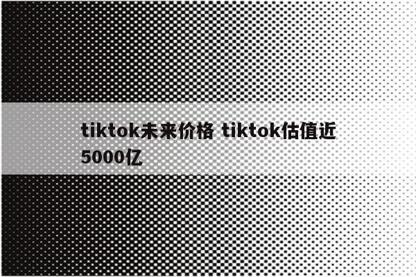 tiktok未来价格 tiktok估值近5000亿