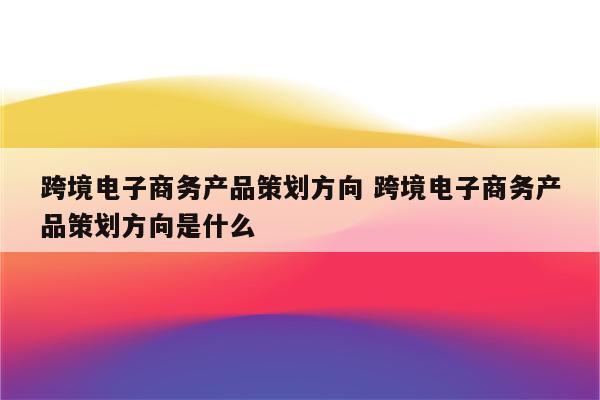 跨境电子商务产品策划方向 跨境电子商务产品策划方向是什么