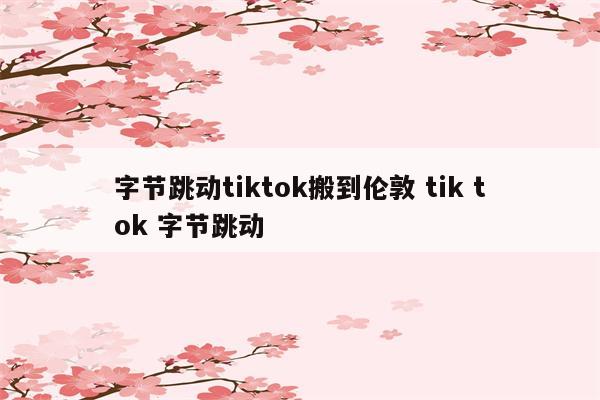 字节跳动tiktok搬到伦敦 tik tok 字节跳动