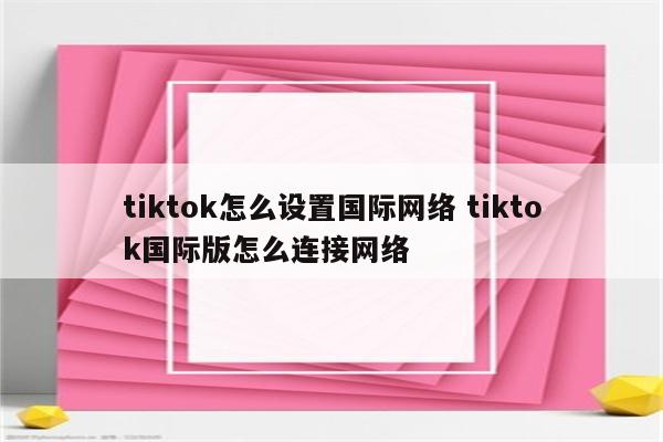 tiktok怎么设置国际网络 tiktok国际版怎么连接网络