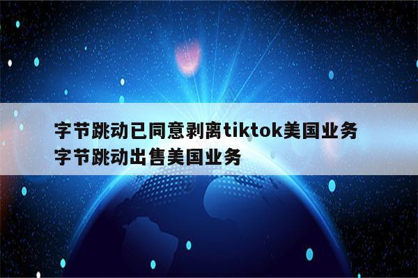 字节跳动已同意剥离tiktok美国业务 字节跳动出售美国业务