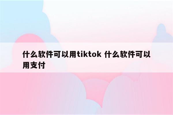 什么软件可以用tiktok 什么软件可以用支付