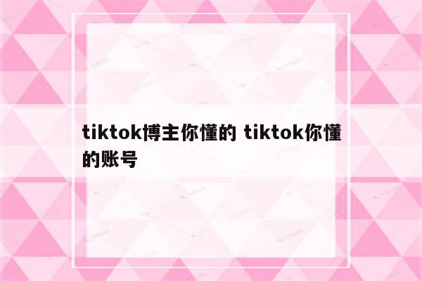 tiktok博主你懂的 tiktok你懂的账号