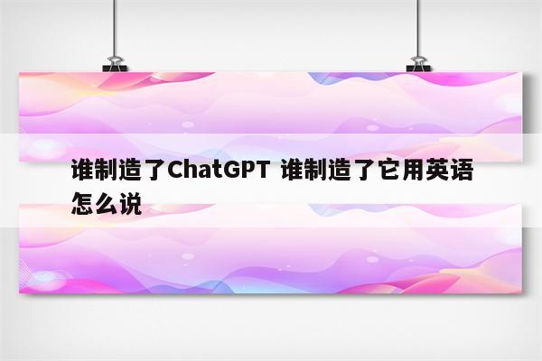 谁制造了ChatGPT 谁制造了它用英语怎么说