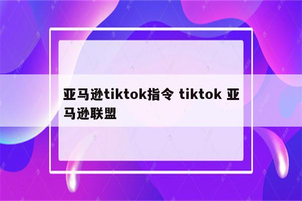 亚马逊tiktok指令 tiktok 亚马逊联盟