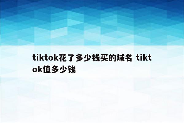 tiktok花了多少钱买的域名 tiktok值多少钱