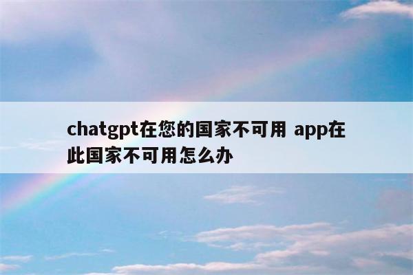 chatgpt在您的国家不可用 app在此国家不可用怎么办