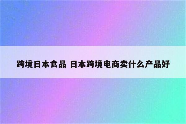 跨境日本食品 日本跨境电商卖什么产品好