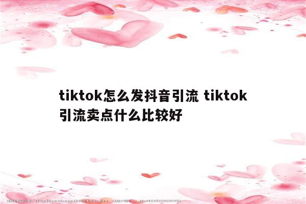 tiktok怎么发抖音引流 tiktok引流卖点什么比较好