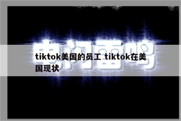 tiktok美国的员工 tiktok在美国现状